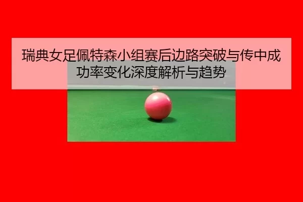 瑞典女足佩特森小组赛后边路突破与传中成功率变化深度解析与趋势