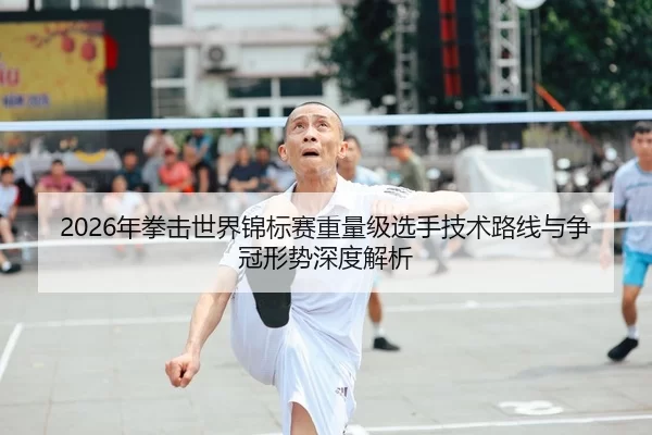 2026年拳击世界锦标赛重量级选手技术路线与争冠形势深度解析