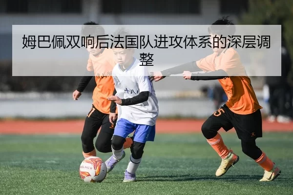 姆巴佩双响后法国队进攻体系的深层调整