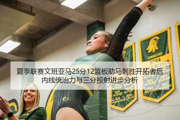 夏季联赛文班亚马25分12篮板助马刺胜开拓者后内线统治力与三分投射进步分析