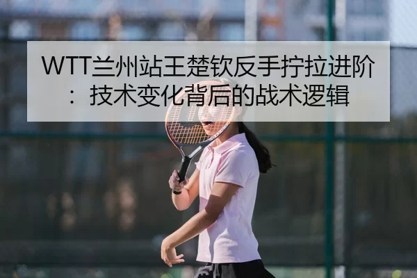 WTT兰州站王楚钦反手拧拉进阶：技术变化背后的战术逻辑